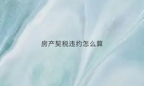 房产契税违约怎么算(契税违约金按总房款算吗)