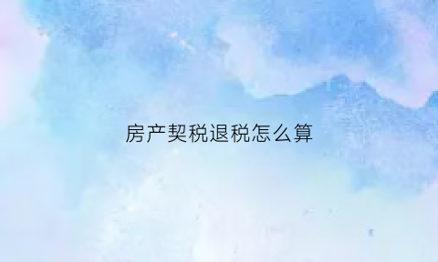房产契税退税怎么算(房产契税退税是怎么回事)