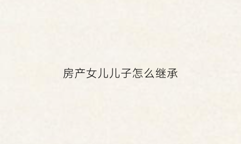 房产女儿儿子怎么继承(房屋女儿有继承权吗)