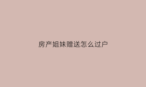 房产姐妹赠送怎么过户(姐妹房产赠与)