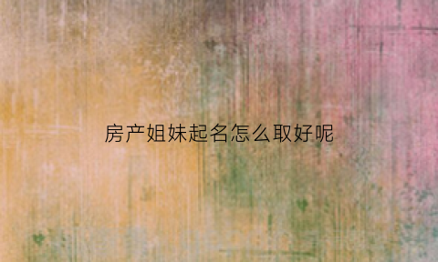 房产姐妹起名怎么取好呢(房产姐妹起名怎么取好呢)
