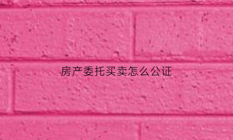 房产委托买卖怎么公证(房产委托买卖怎么公证过户)