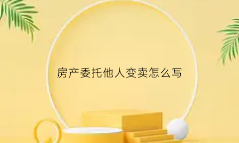 房产委托他人变卖怎么写(房产委托变卖协议)