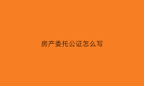 房产委托公证怎么写(房产委托公证书怎么写)