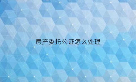 房产委托公证怎么处理(房产委托公证怎么处理流程)