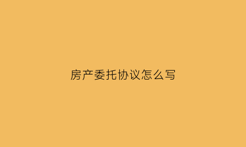 房产委托协议怎么写(房产委托书怎么写范文)