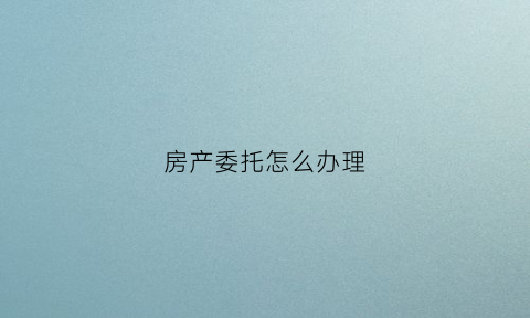 房产委托怎么办理(房产委托需要什么材料)