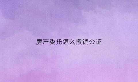 房产委托怎么撤销公证(房产委托怎么撤销公证手续)