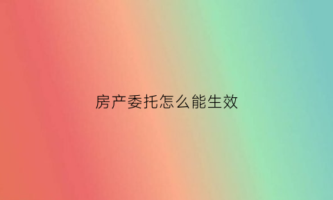 房产委托怎么能生效(房产委托书怎么办)