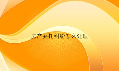 房产委托纠纷怎么处理(房屋委托纠纷)