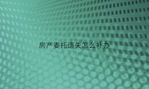 房产委托遗失怎么补办(房产委托)