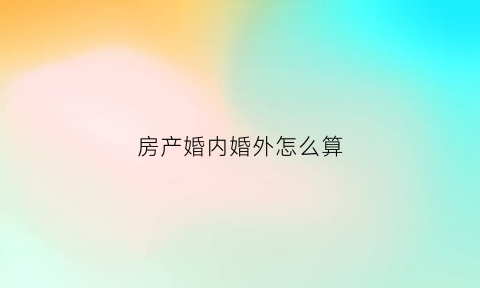 房产婚内婚外怎么算(婚内房产产权划分有效吗)