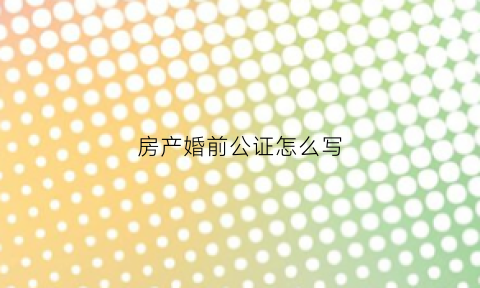房产婚前公证怎么写(婚前房产公证的法律效力)
