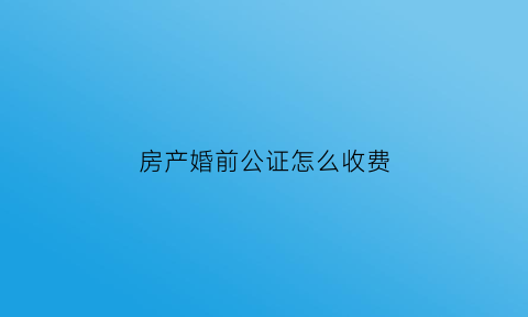 房产婚前公证怎么收费(房产婚前公证需要什么材料)