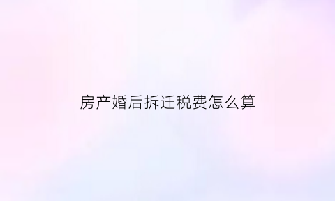 房产婚后拆迁税费怎么算(婚后拆迁的房子属于夫妻共同财产吗)