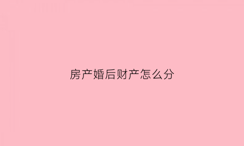 房产婚后财产怎么分(婚后房产如何分割新婚姻法)