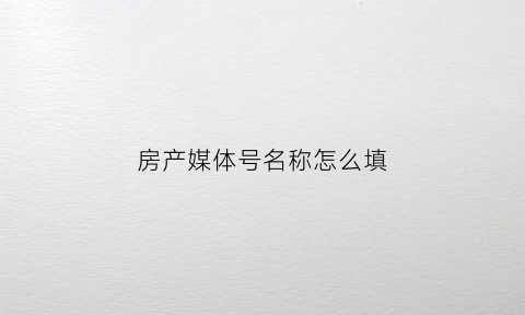 房产媒体号名称怎么填(房地产权威媒体)