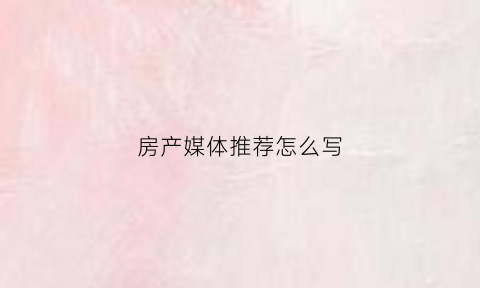 房产媒体推荐怎么写(房地产媒体推广计划)