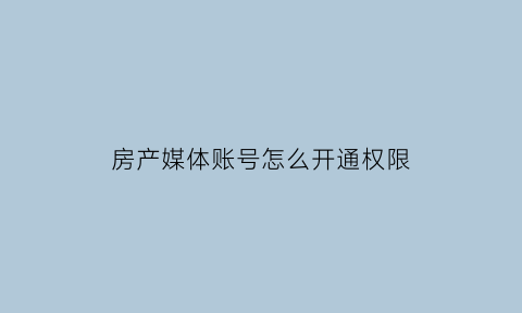 房产媒体账号怎么开通权限(房媒房产)