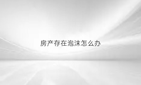 房产存在泡沫怎么办(如果房产泡沫破裂存款会怎么样)