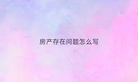 房产存在问题怎么写(房产问题有哪些)