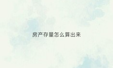 房产存量怎么算出来(存量房有多少怎么查)