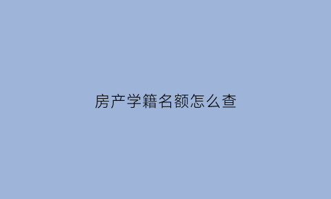 房产学籍名额怎么查(房产证学区名额用没用怎么查)