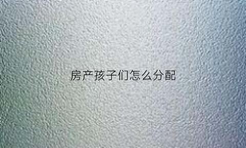 房产孩子们怎么分配(房产怎么给子女划算)