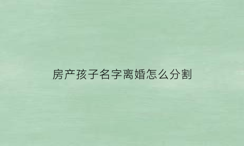 房产孩子名字离婚怎么分割(房产孩子的名字算夫妻共同财产吗)