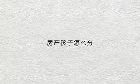 房产孩子怎么分(孩子的房产)