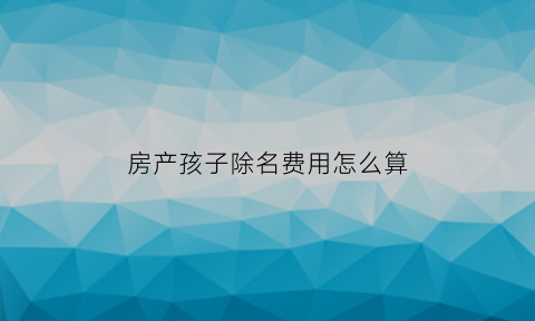 房产孩子除名费用怎么算(房产去掉孩子名字要交多少税)