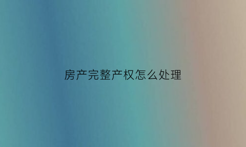 房产完整产权怎么处理(房产完整产权怎么处理好)