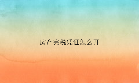 房产完税凭证怎么开(房产完税凭证怎么开发票)