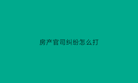 房产官司纠纷怎么打(房产纠纷打官司需要多长时间)