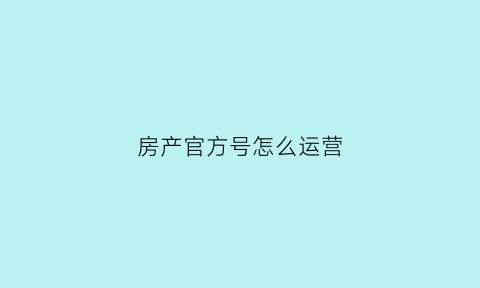 房产官方号怎么运营(本地房产公众号运营)