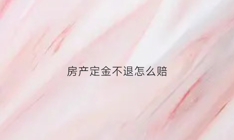 房产定金不退怎么赔(房子定金不退打110管吗)