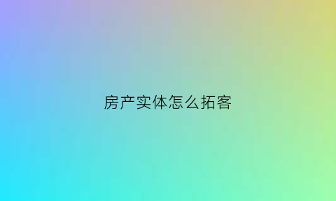 房产实体怎么拓客(房产拓展客户的方法)