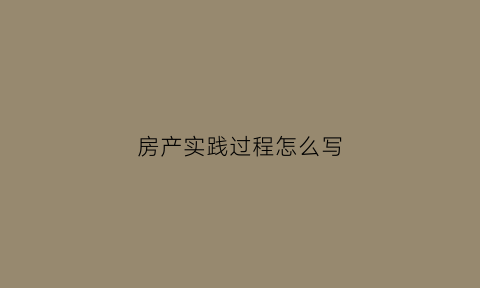 房产实践过程怎么写(房产实践过程怎么写简历)