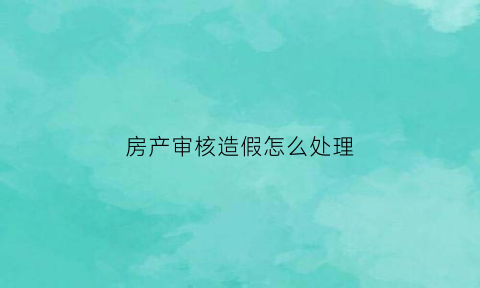 房产审核造假怎么处理(房产审核要多久时间)