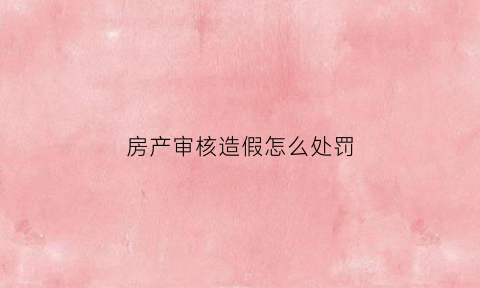 房产审核造假怎么处罚(房产审核造假怎么处罚的)