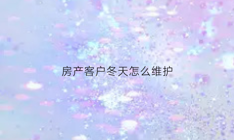 房产客户冬天怎么维护(房产维护老客户小妙招)