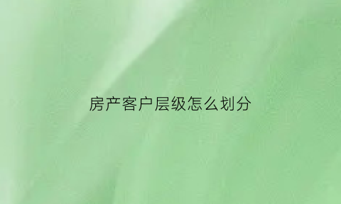房产客户层级怎么划分(房产客户层级怎么划分标准)