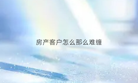 房产客户怎么那么难缠(房产客户经常问到的问题)