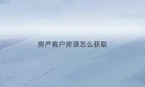 房产客户房源怎么获取(获取房产客户的渠道和方式)
