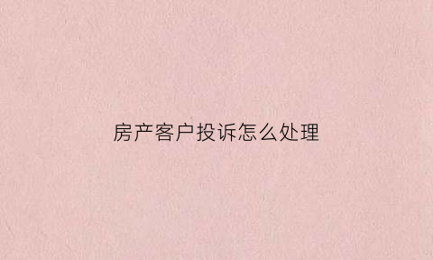 房产客户投诉怎么处理(房地产客户投诉案例及解决方案)