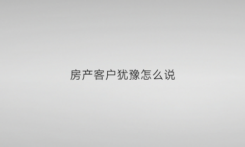 房产客户犹豫怎么说(房产销售遇到犹豫不决型客户)