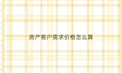 房产客户需求价格怎么算(房产客户的需求)