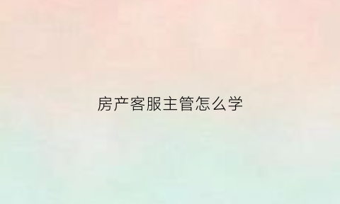 房产客服主管怎么学(房地产客服主管)