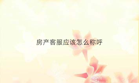 房产客服应该怎么称呼(房产客服是什么)