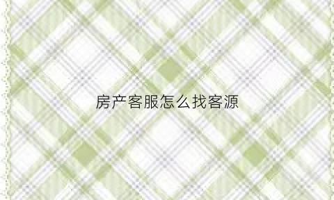 房产客服怎么找客源(房产客服是什么)
